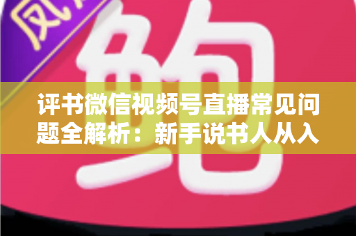 评书微信视频号直播常见问题全解析：新手说书人从入门到精通的实用指南