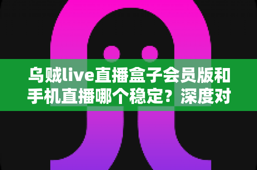 乌贼live直播盒子会员版和手机直播哪个稳定？深度对比解析与实用选择指南