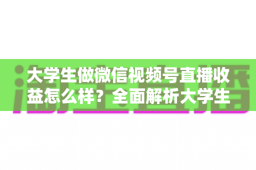 大学生做微信视频号直播收益怎么样？全面解析大学生直播变现的真实收入、优势与实操前景