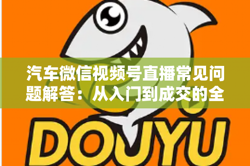汽车微信视频号直播常见问题解答:从入门到成交的全流程实战指南 汽车微信视频号直播常见问题解答:从入门到成交的全流程实战指南