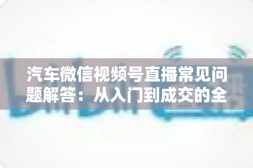 汽车微信视频号直播常见问题解答：从入门到成交的全流程实战指南