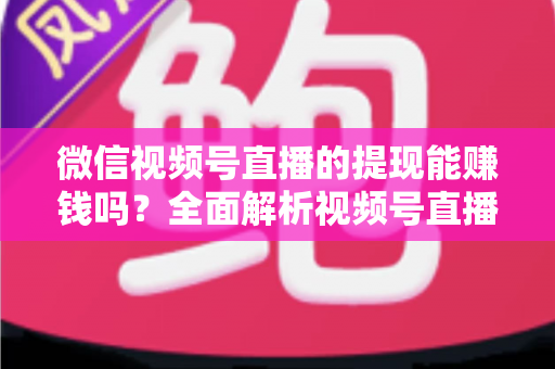 微信视频号直播的提现能赚钱吗？全面解析视频号直播变现规则、提现流程与增收技巧