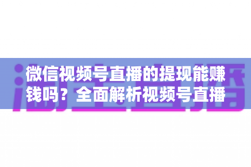 微信视频号直播的提现能赚钱吗？全面解析视频号直播变现规则、提现流程与增收技巧