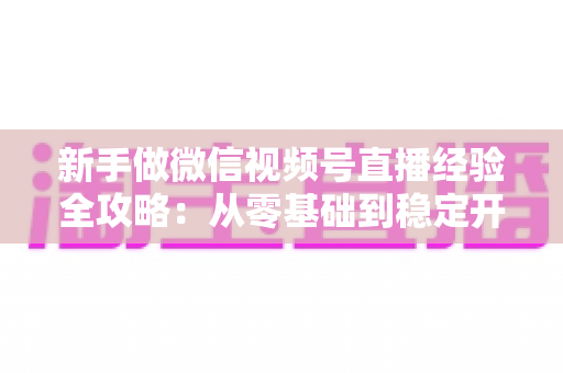 新手做微信视频号直播经验全攻略:从零基础到稳定开播的实战指南 新手做微信视频号直播经验全攻略:从零基础到稳定开播的实战指南