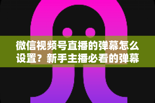 微信视频号直播的弹幕怎么设置？新手主播必看的弹幕开启、管理与优化全流程指南