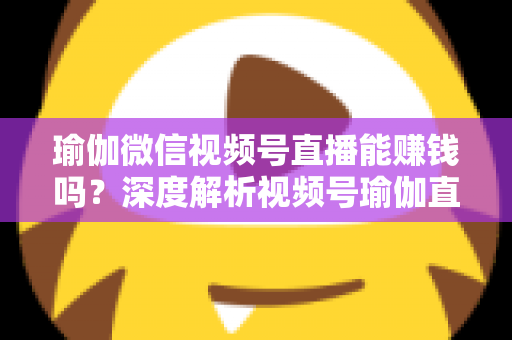瑜伽微信视频号直播能赚钱吗?深度解析视频号瑜伽直播的变现路径与赚钱前景 瑜伽微信视频号直播能赚钱吗?深度解析视频号瑜伽直播的变现路径与赚钱前景