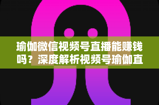 瑜伽微信视频号直播能赚钱吗?深度解析视频号瑜伽直播的变现路径与赚钱前景 瑜伽微信视频号直播能赚钱吗?深度解析视频号瑜伽直播的变现路径与赚钱前景
