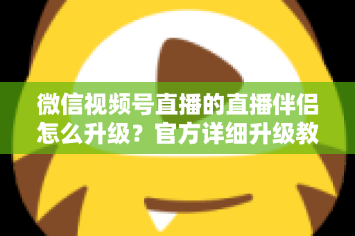 微信视频号直播的直播伴侣怎么升级？官方详细升级教程与常见问题全解析