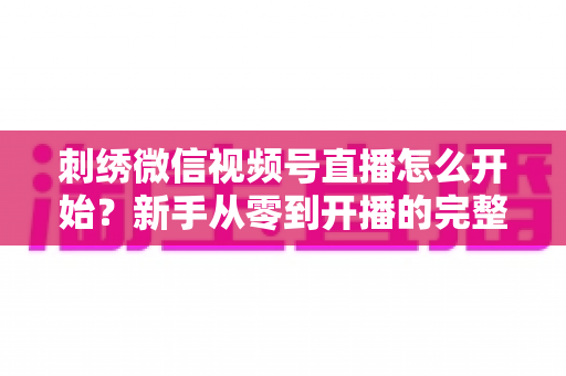 刺绣微信视频号直播怎么开始?新手从零到开播的完整实操指南 刺绣微信视频号直播怎么开始?新手从零到开播的完整实操指南