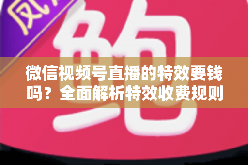 微信视频号直播的特效要钱吗?全面解析特效收费规则与免费玩法指南 微信视频号直播的特效要钱吗?全面解析特效收费规则与免费玩法指南
