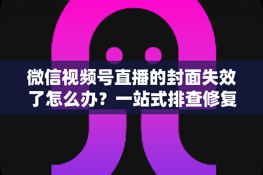 微信视频号直播的封面失效了怎么办？一站式排查修复与优化全攻略