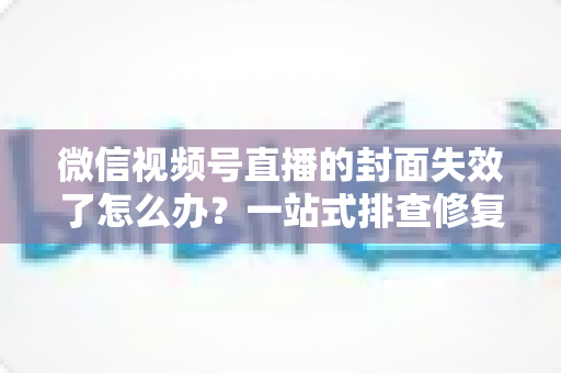 微信视频号直播的封面失效了怎么办？一站式排查修复与优化全攻略