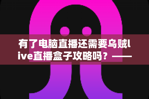 有了电脑直播还需要乌贼live直播盒子攻略吗?——主播设备搭配全解析与实用选购指南 有了电脑直播还需要乌贼live直播盒子攻略吗?——主播设备搭配全解析与实用选购指南