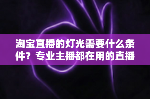 淘宝直播的灯光需要什么条件?专业主播都在用的直播间灯光布置全攻略 淘宝直播的灯光需要什么条件?专业主播都在用的直播间灯光布置全攻略