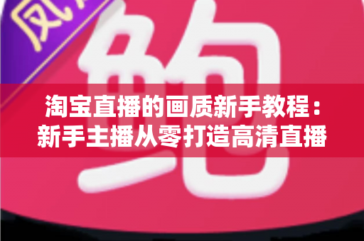 淘宝直播的画质新手教程：新手主播从零打造高清直播间的完整指南