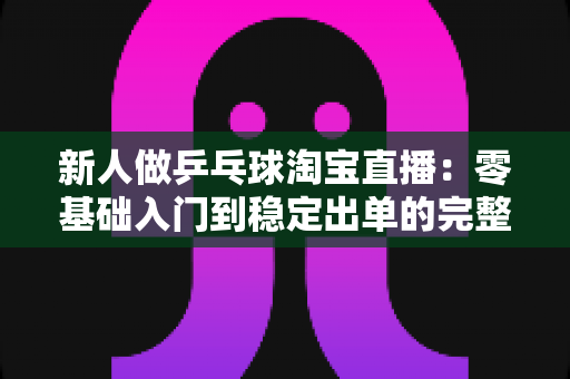 新人做乒乓球淘宝直播：零基础入门到稳定出单的完整实战指南