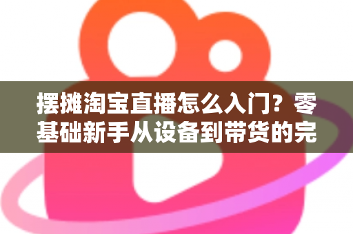 摆摊淘宝直播怎么入门？零基础新手从设备到带货的完整实战攻略