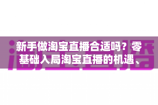 新手做淘宝直播合适吗？零基础入局淘宝直播的机遇、挑战与实战指南全解析
