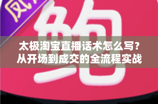 太极淘宝直播话术怎么写？从开场到成交的全流程实战话术指南与模板拆解