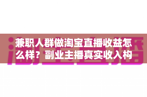 兼职人群做淘宝直播收益怎么样？副业主播真实收入构成与赚钱潜力全解析