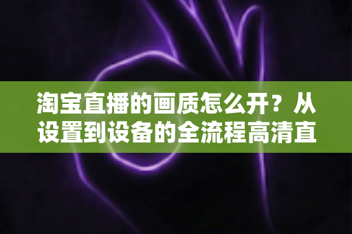 淘宝直播的画质怎么开？从设置到设备的全流程高清直播优化指南