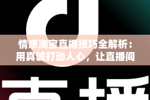 情感淘宝直播技巧全解析：用真诚打动人心，让直播间流量与转化双丰收
