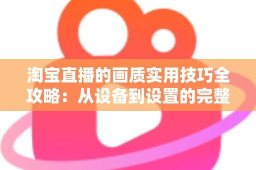 淘宝直播的画质实用技巧全攻略：从设备到设置的完整优化方案，助你打造高清高转化直播间
