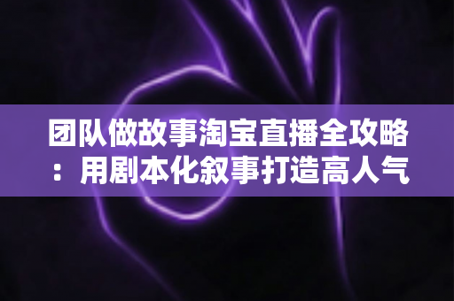 团队做故事淘宝直播全攻略：用剧本化叙事打造高人气、高转化的带货直播间
