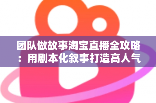 团队做故事淘宝直播全攻略：用剧本化叙事打造高人气、高转化的带货直播间