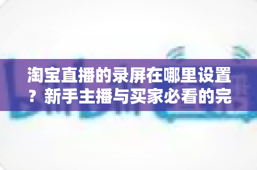 淘宝直播的录屏在哪里设置？新手主播与买家必看的完整录屏操作指南