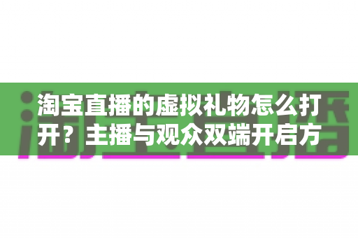 淘宝直播的虚拟礼物怎么打开？主播与观众双端开启方法全解析