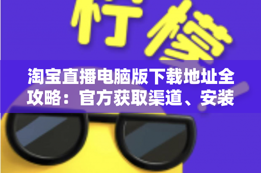 淘宝直播电脑版下载地址全攻略:官方获取渠道、安装步骤与使用指南一文读懂 淘宝直播电脑版下载地址全攻略:官方获取渠道、安装步骤与使用指南一文读懂