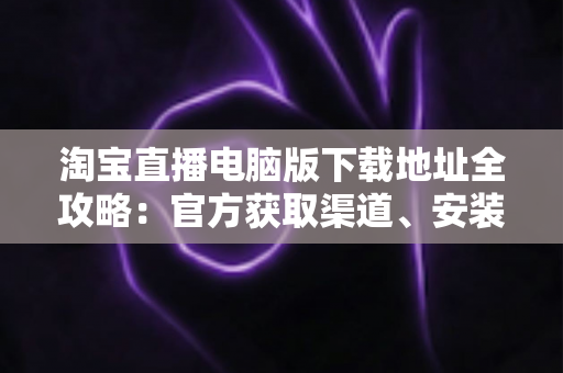 淘宝直播电脑版下载地址全攻略：官方获取渠道、安装步骤与使用指南一文读懂