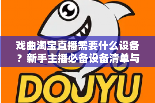 戏曲淘宝直播需要什么设备?新手主播必备设备清单与搭建全攻略 戏曲淘宝直播需要什么设备?新手主播必备设备清单与搭建全攻略