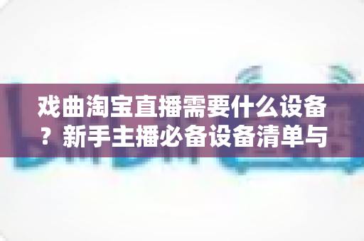 戏曲淘宝直播需要什么设备?新手主播必备设备清单与搭建全攻略 戏曲淘宝直播需要什么设备?新手主播必备设备清单与搭建全攻略