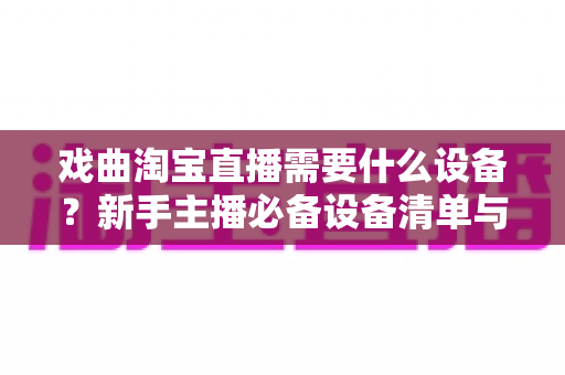 戏曲淘宝直播需要什么设备？新手主播必备设备清单与搭建全攻略