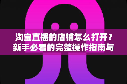 淘宝直播的店铺怎么打开？新手必看的完整操作指南与实用技巧