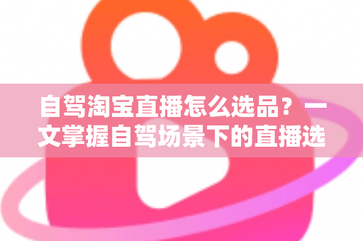 自驾淘宝直播怎么选品？一文掌握自驾场景下的直播选品逻辑、实操步骤与避坑技巧
