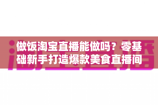 做饭淘宝直播能做吗？零基础新手打造爆款美食直播间的完整指南