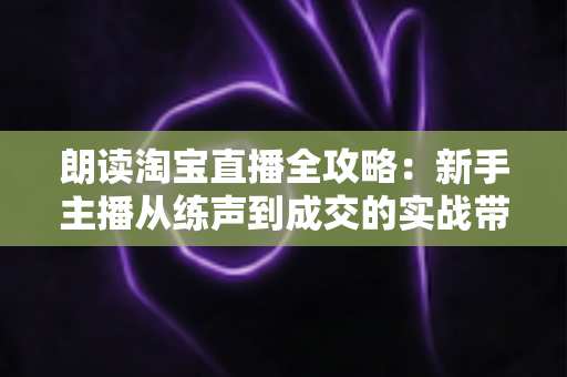 朗读淘宝直播全攻略：新手主播从练声到成交的实战带货指南