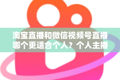淘宝直播和微信视频号直播哪个更适合个人?个人主播平台选择全攻略与深度对比分析 淘宝直播和微信视频号直播哪个更适合个人?个人主播平台选择全攻略与深度对比分析