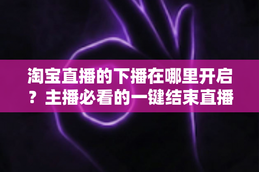 淘宝直播的下播在哪里开启？主播必看的一键结束直播全流程指南