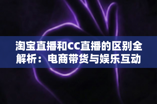 淘宝直播和CC直播的区别全解析：电商带货与娱乐互动两大直播平台深度对比指南