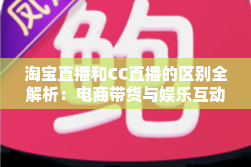 淘宝直播和CC直播的区别全解析：电商带货与娱乐互动两大直播平台深度对比指南