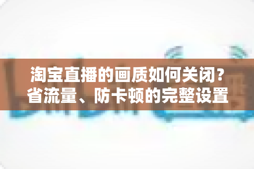 淘宝直播的画质如何关闭？省流量、防卡顿的完整设置指南