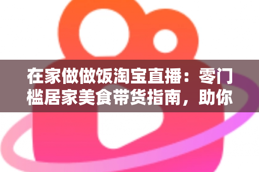在家做做饭淘宝直播:零门槛居家美食带货指南,助你轻松开启副业赚钱新通道 在家做做饭淘宝直播:零门槛居家美食带货指南,助你轻松开启副业赚钱新通道