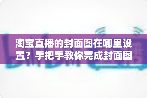 淘宝直播的封面图在哪里设置？手把手教你完成封面图设置与优化