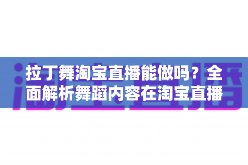 拉丁舞淘宝直播能做吗？全面解析舞蹈内容在淘宝直播的可行性、规则与实操指南