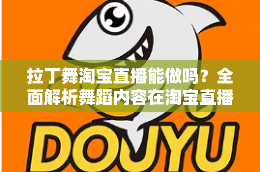 拉丁舞淘宝直播能做吗？全面解析舞蹈内容在淘宝直播的可行性、规则与实操指南