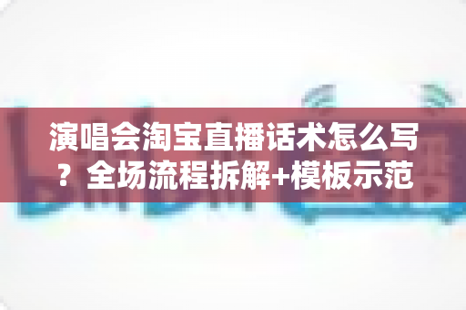 演唱会淘宝直播话术怎么写？全场流程拆解+模板示范+避坑指南，一篇讲透直播卖货核心技巧